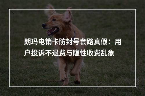 朗玛电销卡防封号套路真假：用户投诉不退费与隐性收费乱象