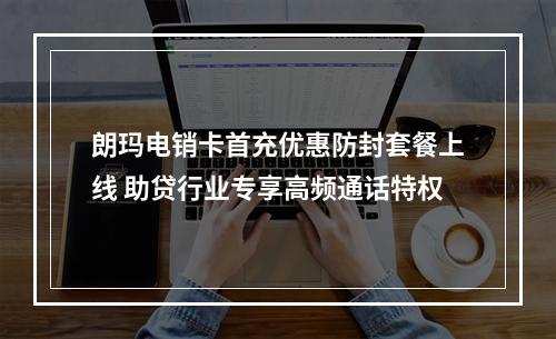朗玛电销卡首充优惠防封套餐上线 助贷行业专享高频通话特权