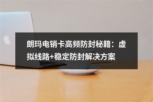 朗玛电销卡高频防封秘籍：虚拟线路+稳定防封解决方案