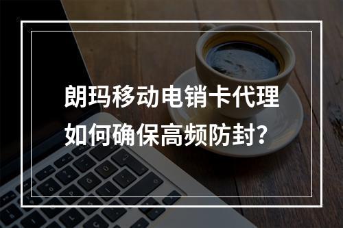 朗玛移动电销卡代理如何确保高频防封？