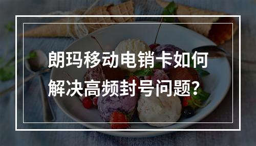 朗玛移动电销卡如何解决高频封号问题？