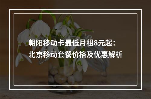朝阳移动卡最低月租8元起：北京移动套餐价格及优惠解析