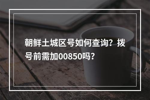 朝鲜土城区号如何查询？拨号前需加00850吗？