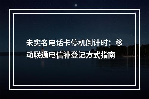 未实名电话卡停机倒计时：移动联通电信补登记方式指南