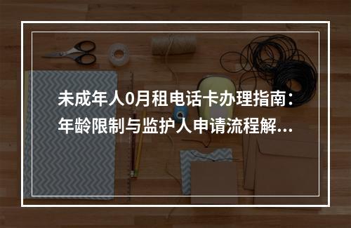 未成年人0月租电话卡办理指南：年龄限制与监护人申请流程解析