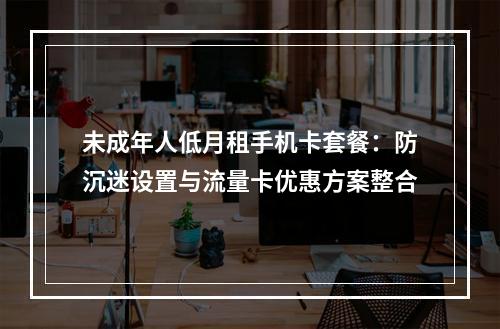 未成年人低月租手机卡套餐：防沉迷设置与流量卡优惠方案整合