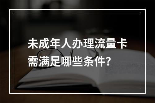未成年人办理流量卡需满足哪些条件？