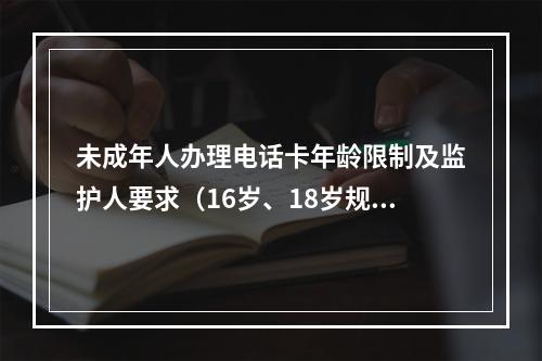 未成年人办理电话卡年龄限制及监护人要求（16岁、18岁规定）