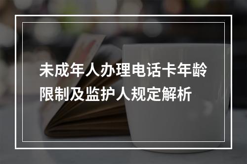 未成年人办理电话卡年龄限制及监护人规定解析
