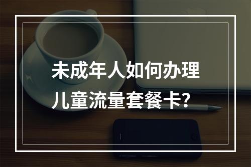 未成年人如何办理儿童流量套餐卡？