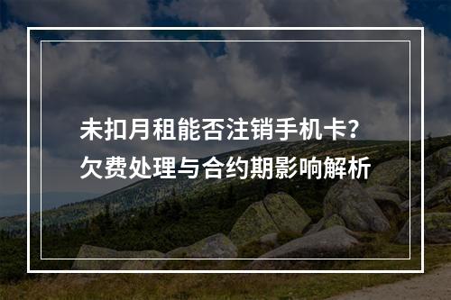 未扣月租能否注销手机卡？欠费处理与合约期影响解析