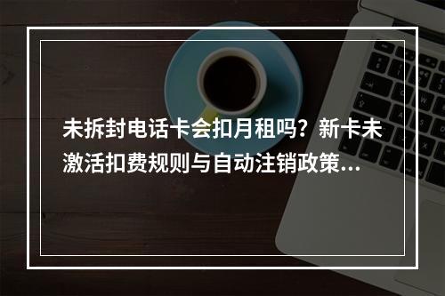 未拆封电话卡会扣月租吗？新卡未激活扣费规则与自动注销政策解析