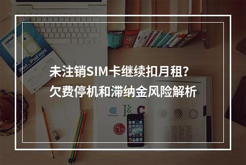 未注销SIM卡继续扣月租？欠费停机和滞纳金风险解析