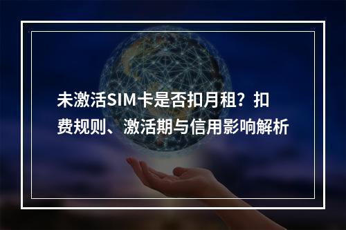 未激活SIM卡是否扣月租？扣费规则、激活期与信用影响解析