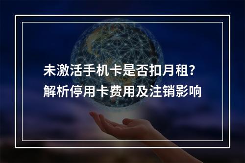未激活手机卡是否扣月租？解析停用卡费用及注销影响