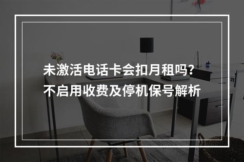 未激活电话卡会扣月租吗？不启用收费及停机保号解析