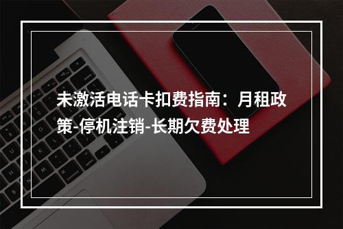 未激活电话卡扣费指南：月租政策-停机注销-长期欠费处理