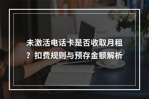 未激活电话卡是否收取月租？扣费规则与预存金额解析