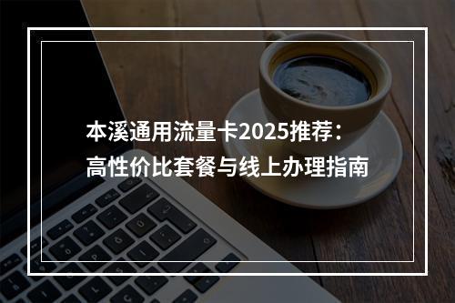 本溪通用流量卡2025推荐：高性价比套餐与线上办理指南