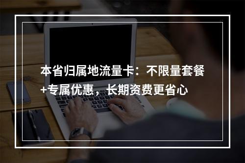 本省归属地流量卡：不限量套餐+专属优惠，长期资费更省心