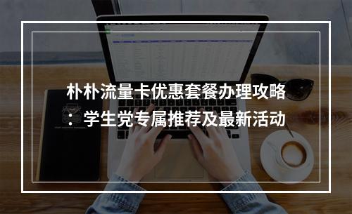 朴朴流量卡优惠套餐办理攻略：学生党专属推荐及最新活动