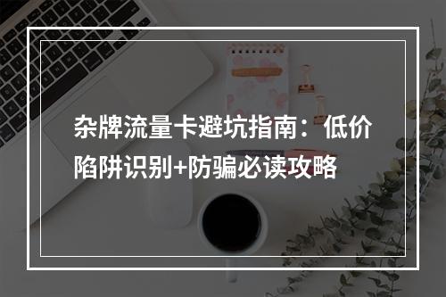 杂牌流量卡避坑指南：低价陷阱识别+防骗必读攻略