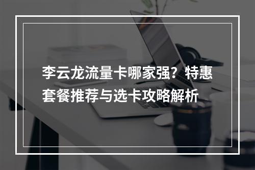 李云龙流量卡哪家强？特惠套餐推荐与选卡攻略解析