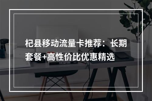 杞县移动流量卡推荐：长期套餐+高性价比优惠精选