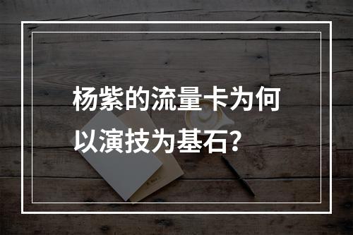 杨紫的流量卡为何以演技为基石？
