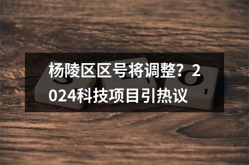 杨陵区区号将调整？2024科技项目引热议