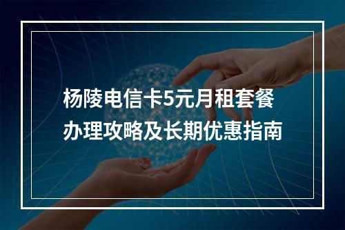 杨陵电信卡5元月租套餐办理攻略及长期优惠指南