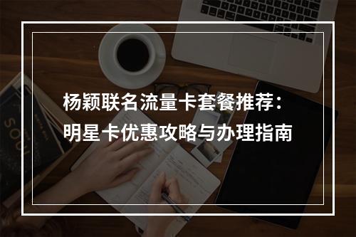 杨颖联名流量卡套餐推荐：明星卡优惠攻略与办理指南