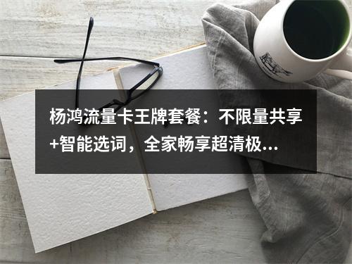 杨鸿流量卡王牌套餐：不限量共享+智能选词，全家畅享超清极速
