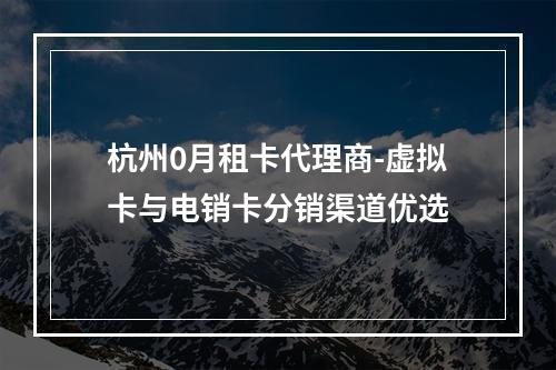杭州0月租卡代理商-虚拟卡与电销卡分销渠道优选