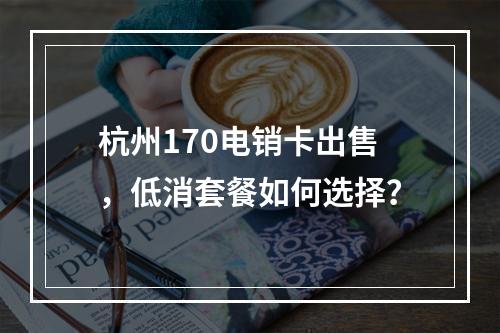 杭州170电销卡出售，低消套餐如何选择？