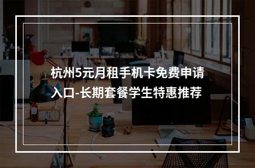 杭州5元月租手机卡免费申请入口-长期套餐学生特惠推荐