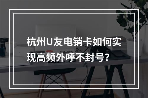杭州U友电销卡如何实现高频外呼不封号？