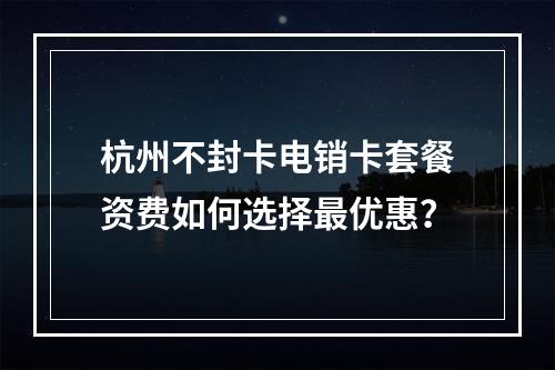 杭州不封卡电销卡套餐资费如何选择最优惠？