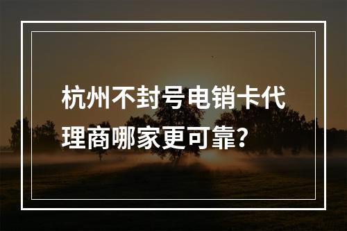 杭州不封号电销卡代理商哪家更可靠？