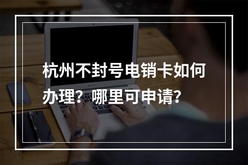 杭州不封号电销卡如何办理？哪里可申请？