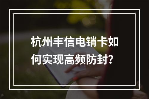 杭州丰信电销卡如何实现高频防封？