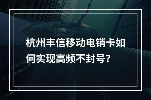 杭州丰信移动电销卡如何实现高频不封号？