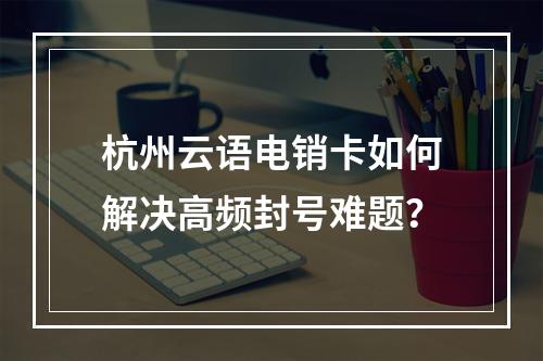 杭州云语电销卡如何解决高频封号难题？