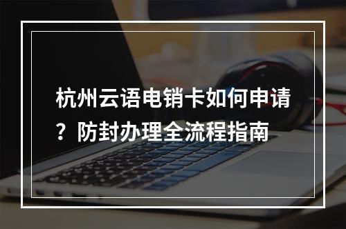 杭州云语电销卡如何申请？防封办理全流程指南