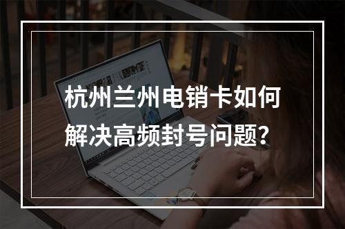 杭州兰州电销卡如何解决高频封号问题？