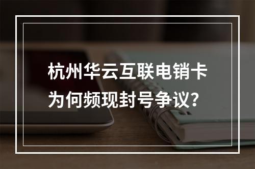 杭州华云互联电销卡为何频现封号争议？