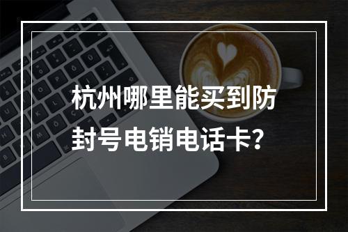 杭州哪里能买到防封号电销电话卡？