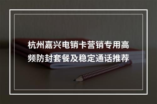 杭州嘉兴电销卡营销专用高频防封套餐及稳定通话推荐
