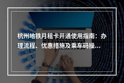 杭州地铁月租卡开通使用指南：办理流程、优惠措施及乘车码操作
