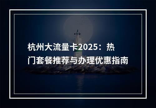 杭州大流量卡2025：热门套餐推荐与办理优惠指南